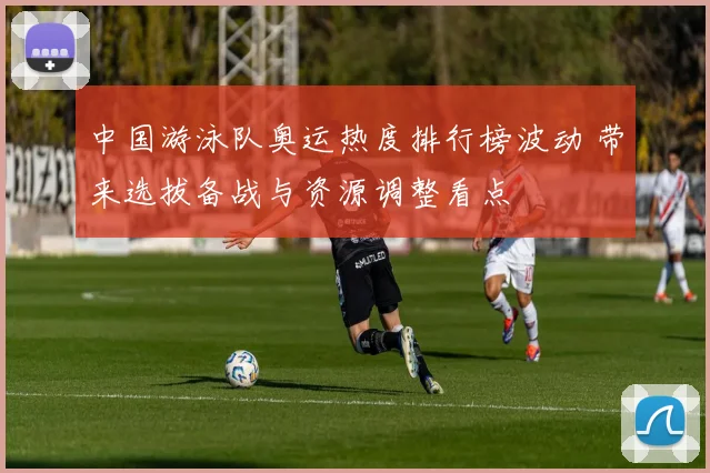 中国游泳队奥运热度排行榜波动 带来选拔备战与资源调整看点