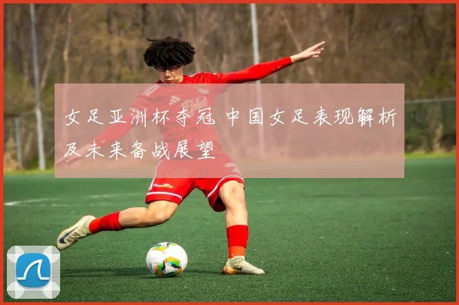 女足亚洲杯夺冠 中国女足表现解析及未来备战展望