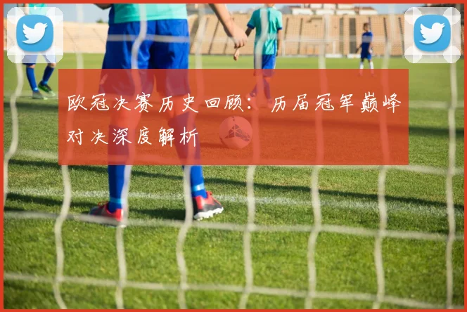 欧冠决赛历史回顾：历届冠军巅峰对决深度解析