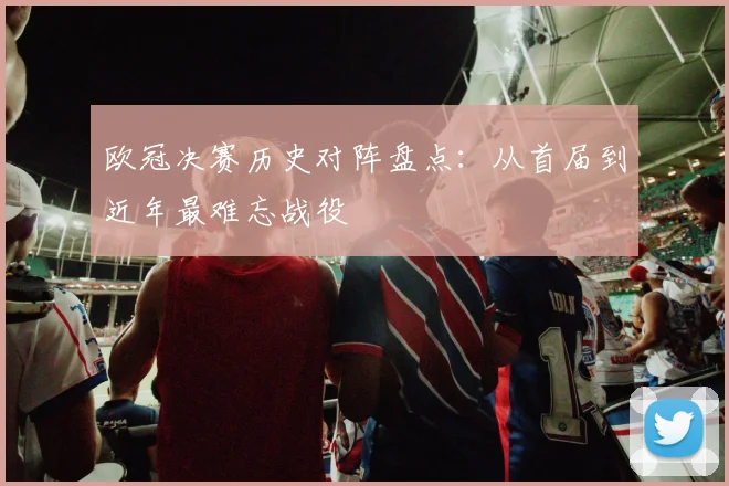 欧冠决赛历史对阵盘点：从首届到近年最难忘战役