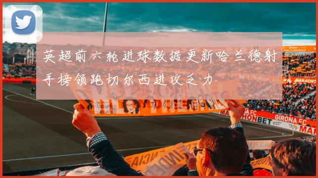 英超前六轮进球数据更新哈兰德射手榜领跑切尔西进攻乏力