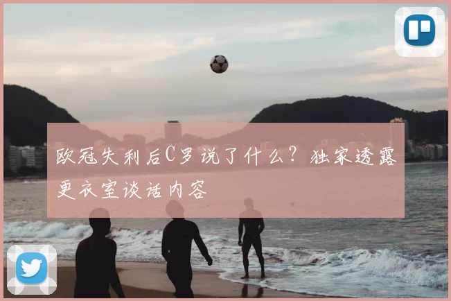 欧冠失利后C罗说了什么？独家透露更衣室谈话内容