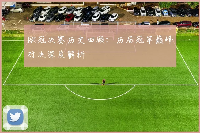欧冠决赛历史回顾：历届冠军巅峰对决深度解析