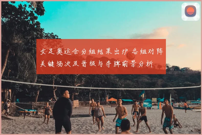 女足奥运会分组结果出炉 各组对阵关键场次及晋级与夺牌前景分析