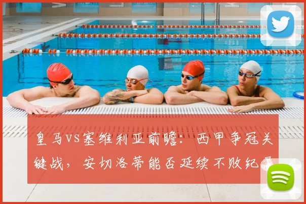 皇马vs塞维利亚前瞻：西甲争冠关键战，安切洛蒂能否延续不败纪录？